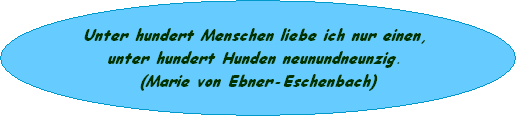 Unter hundert Menschen liebe ich nur einen, 
unter hundert Hunden neunundneunzig. 
(Marie von Ebner-Eschenbach)