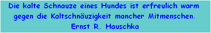 Die kalte Schnauze eines Hundes ist erfreulich warm 
gegen die Kaltschnuzigkeit mancher Mitmenschen.
Ernst R. Hauschka