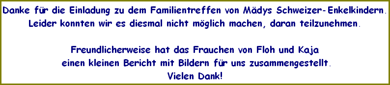Danke fr die Einladung zu dem Familientreffen von Mdys Schweizer-Enkelkindern.
Leider konnten wir es diesmal nicht mglich machen, daran teilzunehmen.

Freundlicherweise hat das Frauchen von Floh und Kaja
 einen kleinen Bericht mit Bildern fr uns zusammengestellt.
Vielen Dank!