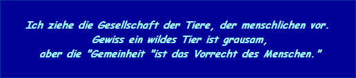 Ich ziehe die Gesellschaft der Tiere, der menschlichen vor.
 Gewiss ein wildes Tier ist grausam,
 aber die "Gemeinheit "ist das Vorrecht des Menschen."