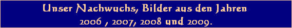Unser Nachwuchs, Bilder aus den Jahren 
2006 , 2007, 2008 und 2009.