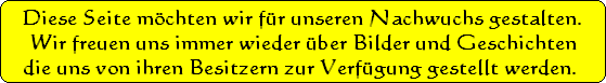 Diese Seite mchten wir fr unseren Nachwuchs gestalten.
Wir freuen uns immer wieder ber Bilder und Geschichten
 die uns von ihren Besitzern zur Verfgung gestellt werden.