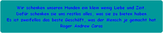 Wir schenken unseren Hunden ein klein wenig Liebe und Zeit.
 Dafr schenken sie uns restlos alles, was sie zu bieten haben.
 Es ist zweifellos das beste Geschft, was der Mensch je gemacht hat.
Roger Andrew Caras