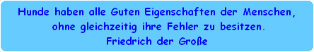 Hunde haben alle Guten Eigenschaften der Menschen,
 ohne gleichzeitig ihre Fehler zu besitzen.
Friedrich der Groe
