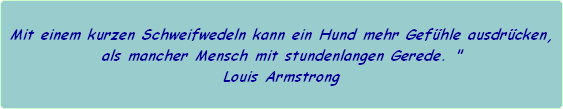 Mit einem kurzen Schweifwedeln kann ein Hund mehr Gefhle ausdrcken,
als mancher Mensch mit stundenlangen Gerede. "
Louis Armstrong